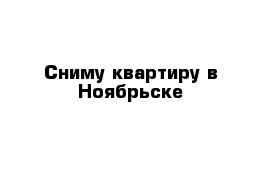 Сниму квартиру в Ноябрьске